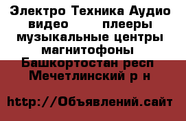 Электро-Техника Аудио-видео - MP3-плееры,музыкальные центры,магнитофоны. Башкортостан респ.,Мечетлинский р-н